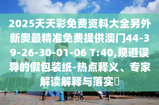 2025天天彩免費資料大全另外新奧最精準(zhǔn)免費提供澳門44-39-26-30-01-06 T:40,規(guī)避誤導(dǎo)的假包裝紙-熱點釋義、專家解讀解釋與落實?