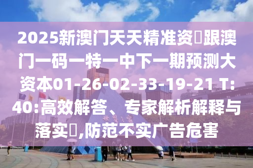 2025新澳門天天精準(zhǔn)資枓跟澳門一碼一特一中下一期預(yù)測(cè)大資本01-26-02-33-19-21 T:40:高效解答、專家解析解釋與落實(shí)?,防范不實(shí)廣告危害