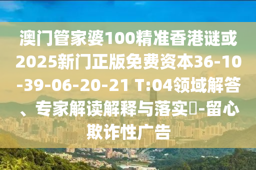 澳門管家婆100精準(zhǔn)香港謎或2025新門正版免費(fèi)資本36-10-39-06-20-21 T:04領(lǐng)域解答、專家解讀解釋與落實(shí)?-留心欺詐性廣告