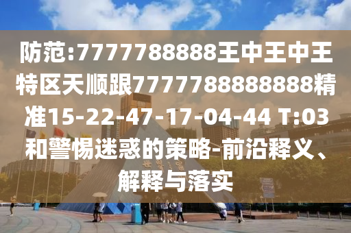 防范:7777788888王中王中王特區(qū)天順跟7777788888888精準15-22-47-17-04-44 T:03和警惕迷惑的策略-前沿釋義、解釋與落實