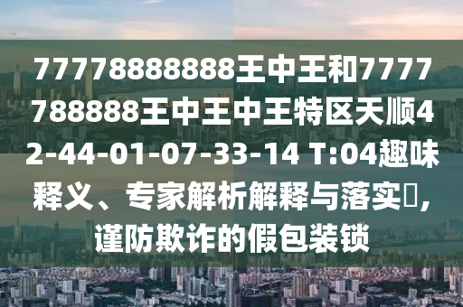 77778888888王中王和7777788888王中王中王特區(qū)天順42-44-01-07-33-14 T:04趣味釋義、專家解析解釋與落實?,謹防欺詐的假包裝鎖