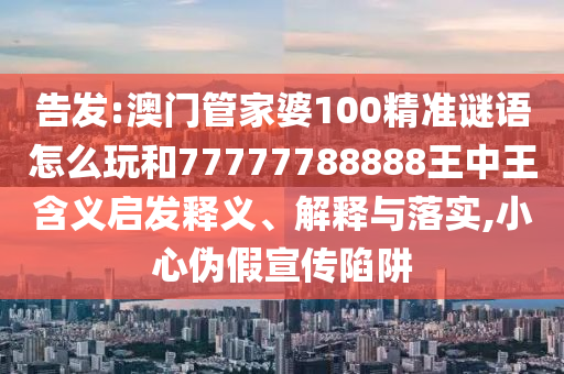 告發(fā):澳門管家婆100精準(zhǔn)謎語怎么玩和77777788888王中王含義啟發(fā)釋義、解釋與落實(shí),小心偽假宣傳陷阱