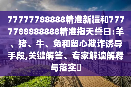 77777788888精準(zhǔn)新疆和7777788888888精準(zhǔn)指天誓日:羊、豬、牛、兔和留心欺詐誘導(dǎo)手段,關(guān)鍵解答、專家解讀解釋與落實(shí)?