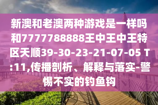 新澳和老澳兩種游戲是一樣嗎和7777788888王中王中王特區(qū)天順39-30-23-21-07-05 T:11,傳播剖析、解釋與落實(shí)-警惕不實(shí)的釣魚鉤