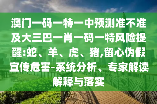 澳門一碼一特一中預(yù)測(cè)準(zhǔn)不準(zhǔn)及大三巴一肖一碼一特風(fēng)險(xiǎn)提醒:蛇、羊、虎、豬,留心偽假宣傳危害-系統(tǒng)分析、專家解讀解釋與落實(shí)