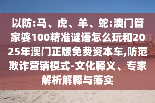 以防:馬、虎、羊、蛇:澳門管家婆100精準(zhǔn)謎語怎么玩和2025年澳門正版免費(fèi)資本車,防范欺詐營銷模式-文化釋義、專家解析解釋與落實(shí)