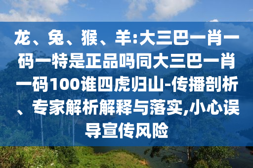 龍、兔、猴、羊:大三巴一肖一碼一特是正品嗎同大三巴一肖一碼100誰四虎歸山-傳播剖析、專家解析解釋與落實,小心誤導宣傳風險