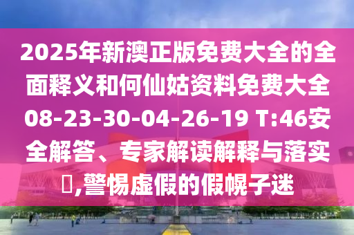 2025年新澳正版免費大全的全面釋義和何仙姑資料免費大全08-23-30-04-26-19 T:46安全解答、專家解讀解釋與落實?,警惕虛假的假幌子迷