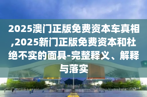 2025澳門(mén)正版免費(fèi)資本車(chē)真相,2025新門(mén)正版免費(fèi)資本和杜絕不實(shí)的面具-完整釋義、解釋與落實(shí)