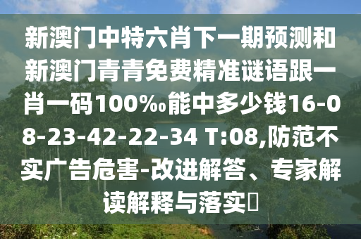 新澳門中特六肖下一期預(yù)測和新澳門青青免費(fèi)精準(zhǔn)謎語跟一肖一碼100‰能中多少錢16-08-23-42-22-34 T:08,防范不實(shí)廣告危害-改進(jìn)解答、專家解讀解釋與落實(shí)?