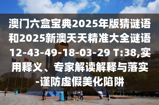 澳門六盒寶典2025年版猜謎語和2025新澳天天精準(zhǔn)大全謎語12-43-49-18-03-29 T:38,實用釋義、專家解讀解釋與落實-謹(jǐn)防虛假美化陷阱