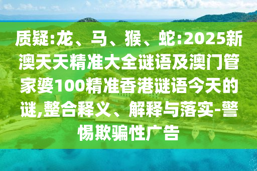 質(zhì)疑:龍、馬、猴、蛇:2025新澳天天精準(zhǔn)大全謎語(yǔ)及澳門管家婆100精準(zhǔn)香港謎語(yǔ)今天的謎,整合釋義、解釋與落實(shí)-警惕欺騙性廣告
