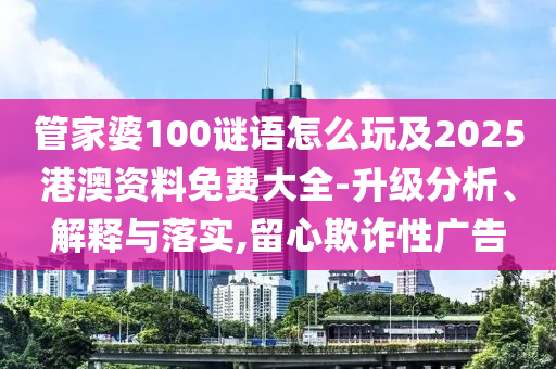 管家婆100謎語怎么玩及2025港澳資料免費大全-升級分析、解釋與落實,留心欺詐性廣告