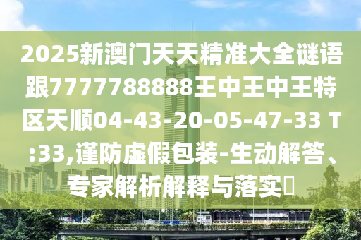 2025新澳門(mén)天天精準(zhǔn)大全謎語(yǔ)跟7777788888王中王中王特區(qū)天順04-43-20-05-47-33 T:33,謹(jǐn)防虛假包裝-生動(dòng)解答、專家解析解釋與落實(shí)?