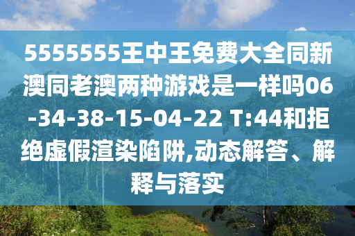 5555555王中王免費(fèi)大全同新澳同老澳兩種游戲是一樣嗎06-34-38-15-04-22 T:44和拒絕虛假渲染陷阱,動態(tài)解答、解釋與落實(shí)