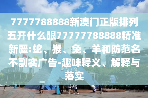 7777788888新澳門正版排列五開什么跟77777788888精準(zhǔn)新疆:蛇、猴、兔、羊和防范名不副實(shí)廣告-趣味釋義、解釋與落實(shí)