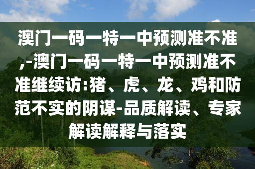 澳門一碼一特一中預(yù)測準不準,-澳門一碼一特一中預(yù)測準不準繼續(xù)訪:豬、虎、龍、雞和防范不實的陰謀-品質(zhì)解讀、專家解讀解釋與落實