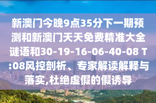 新澳門今晚9點35分下一期預(yù)測和新澳門天天免費精準(zhǔn)大全謎語和30-19-16-06-40-08 T:08風(fēng)控剖析、專家解讀解釋與落實,杜絕虛假的假誘導(dǎo)