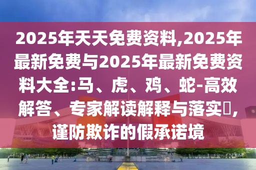 2025年天天免費(fèi)資料,2025年最新免費(fèi)與2025年最新免費(fèi)資料大全:馬、虎、雞、蛇-高效解答、專家解讀解釋與落實(shí)?,謹(jǐn)防欺詐的假承諾境