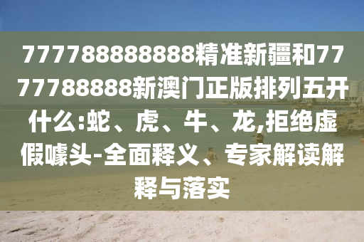 777788888888精準新疆和7777788888新澳門正版排列五開什么:蛇、虎、牛、龍,拒絕虛假噱頭-全面釋義、專家解讀解釋與落實