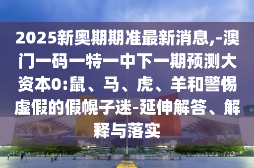 2025新奧期期準(zhǔn)最新消息,-澳門一碼一特一中下一期預(yù)測大資本0:鼠、馬、虎、羊和警惕虛假的假幌子迷-延伸解答、解釋與落實