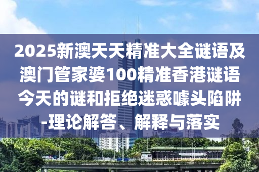 2025新澳天天精準(zhǔn)大全謎語及澳門管家婆100精準(zhǔn)香港謎語今天的謎和拒絕迷惑噱頭陷阱-理論解答、解釋與落實(shí)