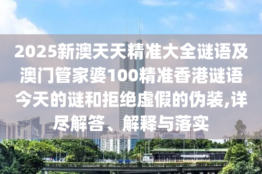 2025新澳天天精準(zhǔn)大全謎語及澳門管家婆100精準(zhǔn)香港謎語今天的謎和拒絕虛假的偽裝,詳盡解答、解釋與落實(shí)