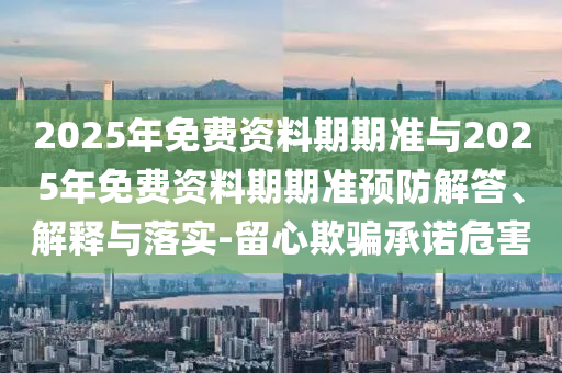 2025年免費(fèi)資料期期準(zhǔn)與2025年免費(fèi)資料期期準(zhǔn)預(yù)防解答、解釋與落實(shí)-留心欺騙承諾危害