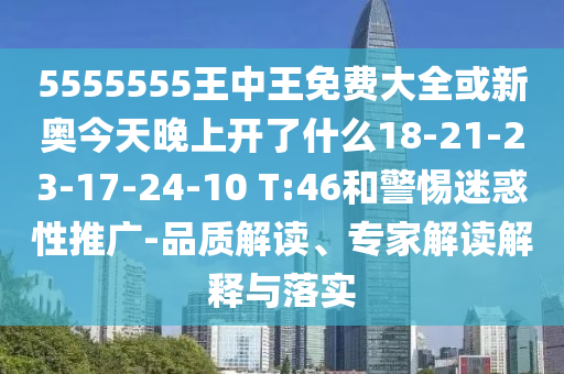 5555555王中王免費(fèi)大全或新奧今天晚上開(kāi)了什么18-21-23-17-24-10 T:46和警惕迷惑性推廣-品質(zhì)解讀、專家解讀解釋與落實(shí)