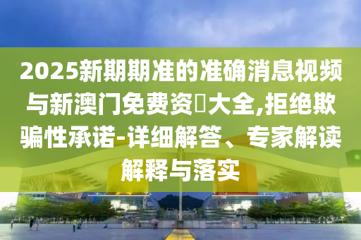 2025新期期準(zhǔn)的準(zhǔn)確消息視頻與新澳門免費(fèi)資枓大全,拒絕欺騙性承諾-詳細(xì)解答、專家解讀解釋與落實(shí)