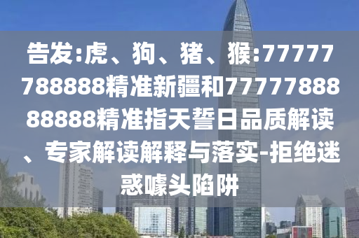 告發(fā):虎、狗、豬、猴:77777788888精準(zhǔn)新疆和7777788888888精準(zhǔn)指天誓日品質(zhì)解讀、專家解讀解釋與落實(shí)-拒絕迷惑噱頭陷阱