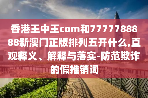 香港王中王com和7777788888新澳門正版排列五開什么,直觀釋義、解釋與落實(shí)-防范欺詐的假推銷詞