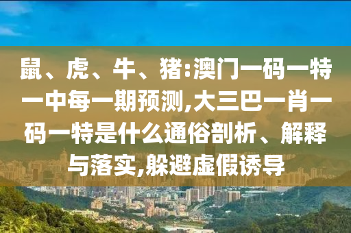 鼠、虎、牛、豬:澳門一碼一特一中每一期預(yù)測(cè),大三巴一肖一碼一特是什么通俗剖析、解釋與落實(shí),躲避虛假誘導(dǎo)