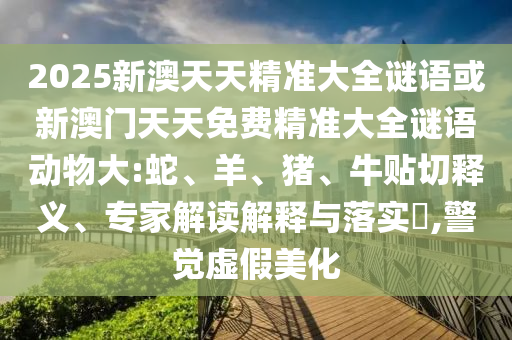 2025新澳天天精準大全謎語或新澳門天天免費精準大全謎語動物大:蛇、羊、豬、牛貼切釋義、專家解讀解釋與落實?,警覺虛假美化