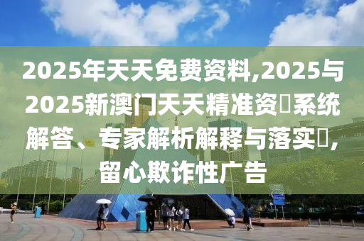 2025年天天免費資料,2025與2025新澳門天天精準(zhǔn)資枓系統(tǒng)解答、專家解析解釋與落實?,留心欺詐性廣告