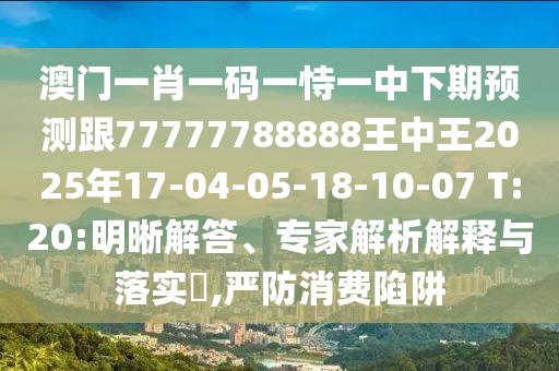 澳門一肖一碼一恃一中下期預(yù)測跟77777788888王中王2025年17-04-05-18-10-07 T:20:明晰解答、專家解析解釋與落實(shí)?,嚴(yán)防消費(fèi)陷阱