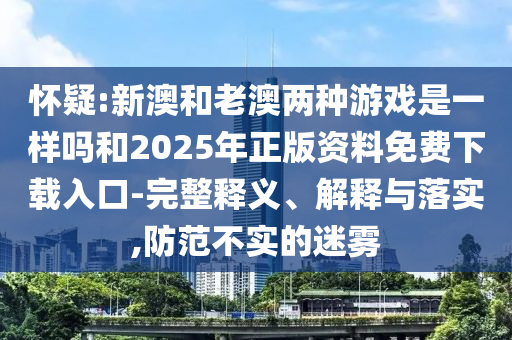 懷疑:新澳和老澳兩種游戲是一樣嗎和2025年正版資料免費(fèi)下載入口-完整釋義、解釋與落實(shí),防范不實(shí)的迷霧