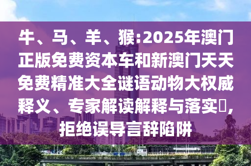 牛、馬、羊、猴:2025年澳門正版免費資本車和新澳門天天免費精準大全謎語動物大權(quán)威釋義、專家解讀解釋與落實?,拒絕誤導(dǎo)言辭陷阱