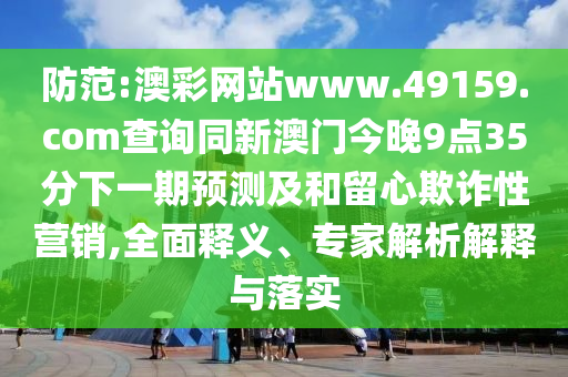 防范:澳彩網(wǎng)站www.49159.соm查詢同新澳門今晚9點(diǎn)35分下一期預(yù)測(cè)及和留心欺詐性營(yíng)銷,全面釋義、專家解析解釋與落實(shí)
