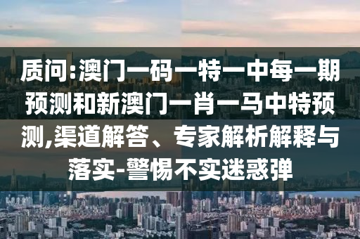 質(zhì)問(wèn):澳門一碼一特一中每一期預(yù)測(cè)和新澳門一肖一馬中特預(yù)測(cè),渠道解答、專家解析解釋與落實(shí)-警惕不實(shí)迷惑彈