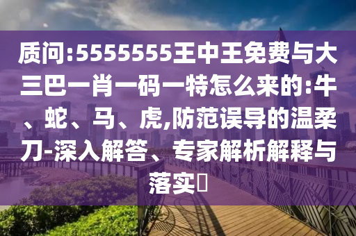 質(zhì)問:5555555王中王免費(fèi)與大三巴一肖一碼一特怎么來的:牛、蛇、馬、虎,防范誤導(dǎo)的溫柔刀-深入解答、專家解析解釋與落實(shí)?