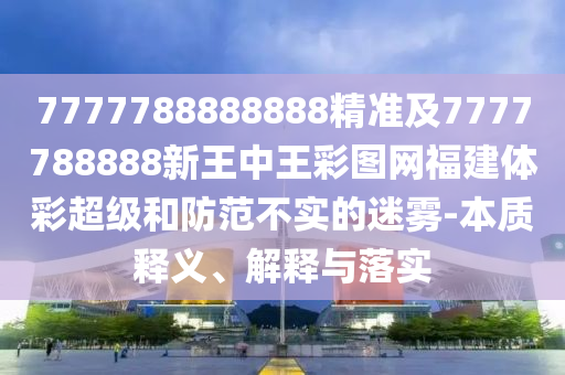 7777788888888精準(zhǔn)及7777788888新王中王彩圖網(wǎng)福建體彩超級(jí)和防范不實(shí)的迷霧-本質(zhì)釋義、解釋與落實(shí)