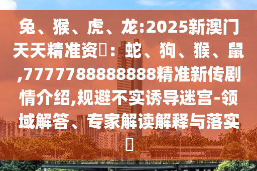 兔、猴、虎、龍:2025新澳門(mén)天天精準(zhǔn)資枓：蛇、狗、猴、鼠,7777788888888精準(zhǔn)新傳劇情介紹,規(guī)避不實(shí)誘導(dǎo)迷宮-領(lǐng)域解答、專(zhuān)家解讀解釋與落實(shí)?