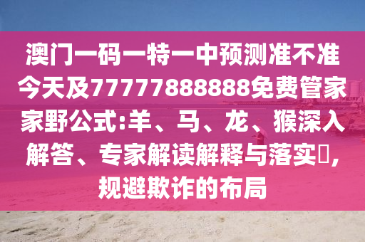 澳門(mén)一碼一特一中預(yù)測(cè)準(zhǔn)不準(zhǔn)今天及77777888888免費(fèi)管家家野公式:羊、馬、龍、猴深入解答、專(zhuān)家解讀解釋與落實(shí)?,規(guī)避欺詐的布局