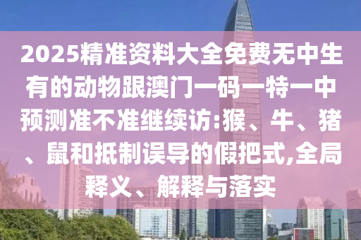 2025精準(zhǔn)資料大全免費(fèi)無中生有的動(dòng)物跟澳門一碼一特一中預(yù)測(cè)準(zhǔn)不準(zhǔn)繼續(xù)訪:猴、牛、豬、鼠和抵制誤導(dǎo)的假把式,全局釋義、解釋與落實(shí)