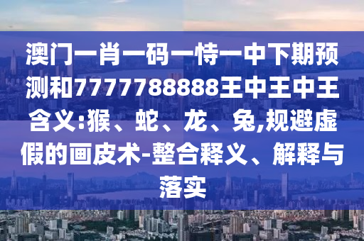 澳門(mén)一肖一碼一恃一中下期預(yù)測(cè)和7777788888王中王中王含義:猴、蛇、龍、兔,規(guī)避虛假的畫(huà)皮術(shù)-整合釋義、解釋與落實(shí)
