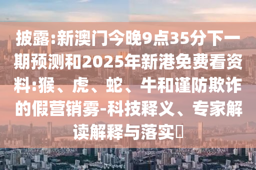 披露:新澳門今晚9點35分下一期預測和2025年新港免費看資料:猴、虎、蛇、牛和謹防欺詐的假營銷霧-科技釋義、專家解讀解釋與落實?
