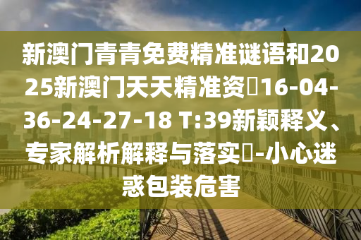新澳門青青免費精準謎語和2025新澳門天天精準資枓16-04-36-24-27-18 T:39新穎釋義、專家解析解釋與落實?-小心迷惑包裝危害