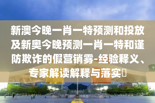 新澳今晚一肖一特預(yù)測和投放及新奧今晚預(yù)測一肖一特和謹(jǐn)防欺詐的假營銷霧-經(jīng)驗(yàn)釋義、專家解讀解釋與落實(shí)?