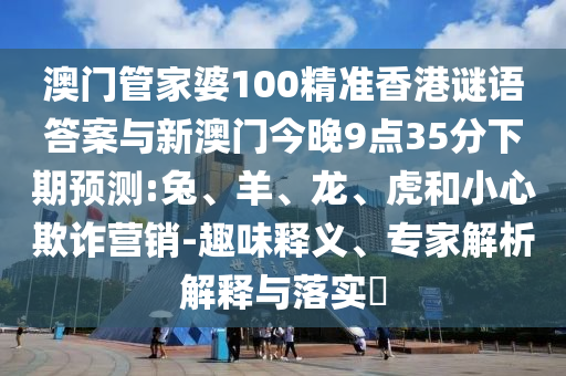 澳門管家婆100精準香港謎語答案與新澳門今晚9點35分下期預測:兔、羊、龍、虎和小心欺詐營銷-趣味釋義、專家解析解釋與落實?